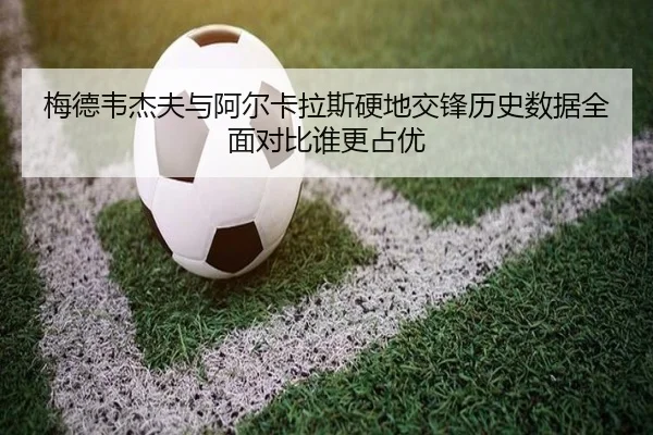 梅德韦杰夫与阿尔卡拉斯硬地交锋历史数据全面对比谁更占优